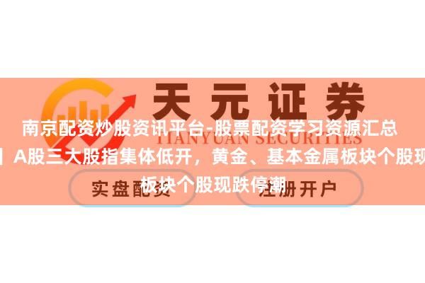 南京配资炒股资讯平台-股票配资学习资源汇总 【开盘】A股三大股指集体低开，黄金、基本金属板块个股现跌停潮