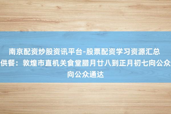 南京配资炒股资讯平台-股票配资学习资源汇总 春节供餐：敦煌市直机关食堂腊月廿八到正月初七向公众通达