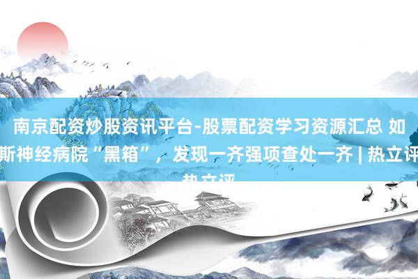 南京配资炒股资讯平台-股票配资学习资源汇总 如斯神经病院“黑箱”，发现一齐强项查处一齐 | 热立评