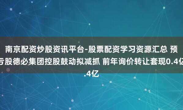 南京配资炒股资讯平台-股票配资学习资源汇总 预亏股德必集团控股鼓动拟减抓 前年询价转让套现0.4亿