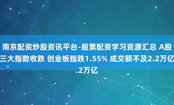南京配资炒股资讯平台-股票配资学习资源汇总 A股三大指数收跌 创业板指跌1.55% 成交额不及2.2万亿