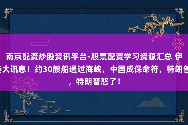 南京配资炒股资讯平台-股票配资学习资源汇总 伊朗突传大讯息！约30艘船通过海峡，中国成保命符，特朗普怒了！