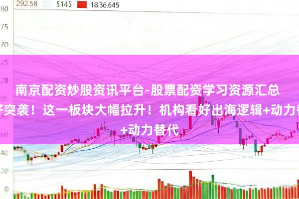 南京配资炒股资讯平台-股票配资学习资源汇总 利好突袭！这一板块大幅拉升！机构看好出海逻辑+动力替代